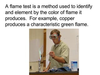 A flame test is a method used to identify and element by the color of flame it produces.  For example, copper produces a characteristic green flame. 