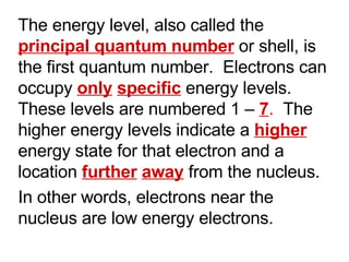 The energy level, also called the  principal quantum number   or shell, is the first quantum number.  Electrons can occupy  only   specific  energy levels.  These levels are numbered 1 –  7 .  The higher energy levels indicate a  higher  energy state for that electron and a location  further   away  from the nucleus. In other words, electrons near the nucleus are low energy electrons. 