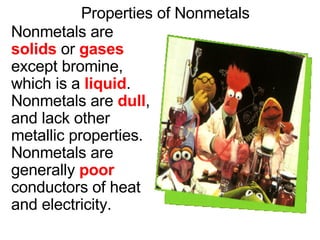 Properties of Nonmetals Nonmetals are  solids  or  gases  except bromine, which is a  liquid .  Nonmetals are  dull , and lack other metallic properties.  Nonmetals are generally  poor  conductors of heat and electricity. 