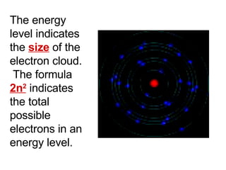 The energy level indicates the  size  of the electron cloud.  The formula  2n 2  indicates the total possible electrons in an energy level. 