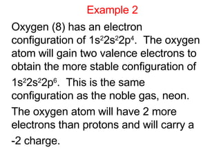Example 2 Oxygen (8) has an electron  configuration of 1s 2 2s 2 2p 4 .  The oxygen atom will gain two valence electrons to obtain the more stable configuration of  1s 2 2s 2 2p 6 .  This is the same configuration as the noble gas, neon. The oxygen atom will have 2 more electrons than protons and will carry a  -2 charge. 
