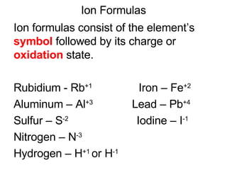 Ion Formulas Ion formulas consist of the element’s  symbol  followed by its charge or  oxidation  state. Rubidium - Rb +1   Iron – Fe +2  Aluminum – Al +3  Lead – Pb +4 Sulfur – S -2   Iodine – I -1 Nitrogen – N -3   Hydrogen – H +1  or H -1  