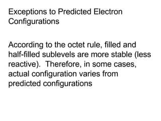 Exceptions to Predicted Electron Configurations According to the octet rule, filled and half-filled sublevels are more stable (less reactive).  Therefore, in some cases, actual configuration varies from predicted configurations 
