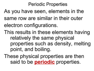 Periodic Properties As you have seen, elements in the  same row are similar in their outer  electron configurations.  This results in these elements having relatively the same physical properties such as density, melting point, and boiling.  These physical properties are then said to be  periodic  properties. 