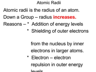 Atomic Radii Atomic radii is the radius of an atom. Down a Group – radius  increases. Reasons – *  Addition of energy levels *  Shielding of outer electrons  from the nucleus by inner  electrons in larger atoms. *  Electron – electron  repulsion in outer energy levels  