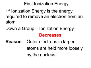 First Ionization Energy 1 st  Ionization Energy is the energy required to remove an electron from an atom. Down a Group – Ionization Energy  Decreases Reason  – Outer electrons in larger  atoms are held more loosely  by the nucleus. 