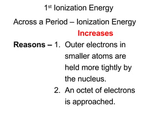1 st  Ionization Energy Across a Period – Ionization Energy Increases Reasons –  1.  Outer electrons in  smaller atoms are  held more tightly by  the nucleus. 2.  An octet of electrons  is approached. 