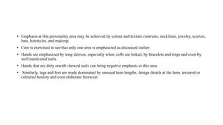 • Emphasis at this personality area may be achieved by colour and texture contrasts, necklines, jewelry, scarves,
hats, hairstyles, and makeup.
• Care is exercised to see that only one area is emphasized as discussed earlier.
• Hands are emphasized by long sleeves, especially when cuffs are linked, by bracelets and rings and even by
well manicured nails.
• Hands that are dirty orwith chewed nails can bring negative emphasis to this area.
• Similarly, legs and feet are made dominated by unusual hem lengths, design details at the hem, textured or
coloured hosiery and even elaborate footwear.
 