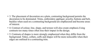 • 3. The placement of decoration on a plain, contrasting background permits the
decoration to be dominated. Trims, embroidery appliqué, jewelry, buttons and belt,
buckles when used on a contrasting background are emphasized and become areas
of interest.
• 4. Contrast of colour, line, shape, and texture will also create emphasis.Using
contrasts too many times often lose their impact in the design.
• 5. Contrasts of shapes is more strongly emphasized when they differ from the
background. Yokes, collars, cuffs and shapes will be more noticeable when their
edges are outlined in a contrasting trim.
 