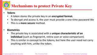 Mechanisms to protect Private Key
• Tokens
• A token stores the private key in an encrypted format.
• To decrypt and access it, the user must provide a one-time password We
• This is a more secure method.
• Biometrics
• The private key is associated with a unique characteristic of an
individual (such as fingerprint, retina scan or voice comparison).
• This is similar in concept to the tokens, but here the user need not carry
anything with him, unlike the token.
Cryptography & Cyber Security Mrs. Kanchan Patil Department of Information Technology
 