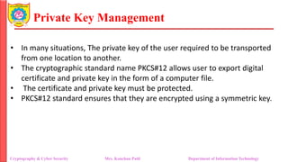 Private Key Management
• In many situations, The private key of the user required to be transported
from one location to another.
• The cryptographic standard name PKCS#12 allows user to export digital
certificate and private key in the form of a computer file.
• The certificate and private key must be protected.
• PKCS#12 standard ensures that they are encrypted using a symmetric key.
Cryptography & Cyber Security Mrs. Kanchan Patil Department of Information Technology
 
