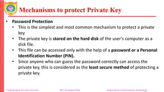 Mechanisms to protect Private Key
• Password Protection
• This is the simplest and most common mechanism to protect a private
key
• The private key is stored on the hard disk of the user's computer as a
disk file.
• This file can be accessed only with the help of a password or a Personal
Identification Number (PIN).
• Since anyone who can guess the password correctly can access the
private key, this is considered as the least secure method of protecting a
private key.
Cryptography & Cyber Security Mrs. Kanchan Patil Department of Information Technology
 