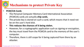 Mechanisms to protect Private Key
• PCM/CIA Cards
• The Personal Computer Memory Card International Association
(PCMCIA) cards are actually chip cards.
• The private key is stored on such a card, which means that it need not
be on the user's hard disk.
• This reduces the chances of it being stolen.
• However, for a cryptographic application such as signing or encryption,
the key must travel from the PCMCIA card to the memory of the user's
computer.
• Therefore, there is still scope for it being captured from there by an
attacker.
Cryptography & Cyber Security Mrs. Kanchan Patil Department of Information Technology
 