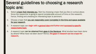 Several guidelines to choosing a research
topic are:
1. Select a topic that interests you. Start by choosing a topic that you like or curious about.
Since the researcher is going to spend considerable amount of time on the research,
hence, finding and choosing an interesting topic is pertinent.
2. Choose a topic that you can reasonably cover (complete) in the time and space available
for your research.
3. A research topic can begin with a general idea and further and narrowed to specific
researchable topic.
4. A research topic can be obtained from gaps in the literature. What studies have been done
by others? What have not been done? Hence, the gaps in research can be a topic for
research.
 