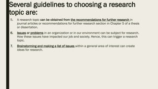 Several guidelines to choosing a research
topic are:
5. A research topic can be obtained from the recommendations for further research in
journal articles or recommendations for further research section in Chapter 5 of a thesis
or dissertation.
6. Issues or problems in an organization or in our environment can be subject for research.
How these issues have impacted our job and society. Hence, this can trigger a research
topic.
7. Brainstorming and making a list of issues within a general area of interest can create
ideas for research.
 