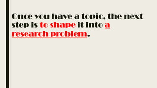Once you have a topic, the next
step is to shape it into a
research problem.
 