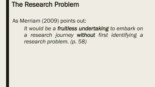 The Research Problem
As Merriam (2009) points out:
It would be a fruitless undertaking to embark on
a research journey without first identifying a
research problem. (p. 58)
 