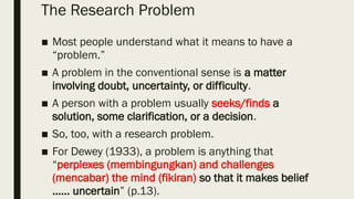The Research Problem
■ Most people understand what it means to have a
“problem.”
■ A problem in the conventional sense is a matter
involving doubt, uncertainty, or difficulty.
■ A person with a problem usually seeks/finds a
solution, some clarification, or a decision.
■ So, too, with a research problem.
■ For Dewey (1933), a problem is anything that
“perplexes (membingungkan) and challenges
(mencabar) the mind (fikiran) so that it makes belief
…… uncertain” (p.13).
 