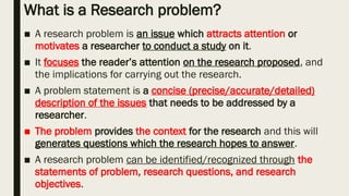 What is a Research problem?
■ A research problem is an issue which attracts attention or
motivates a researcher to conduct a study on it.
■ It focuses the reader’s attention on the research proposed, and
the implications for carrying out the research.
■ A problem statement is a concise (precise/accurate/detailed)
description of the issues that needs to be addressed by a
researcher.
■ The problem provides the context for the research and this will
generates questions which the research hopes to answer.
■ A research problem can be identified/recognized through the
statements of problem, research questions, and research
objectives.
 