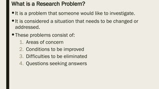 What is a Research Problem?
It is a problem that someone would like to investigate.
It is considered a situation that needs to be changed or
addressed.
These problems consist of:
1. Areas of concern
2. Conditions to be improved
3. Difficulties to be eliminated
4. Questions seeking answers
 