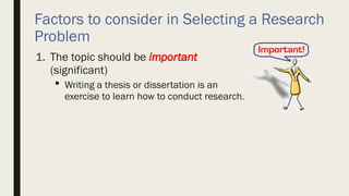 Factors to consider in Selecting a Research
Problem
1. The topic should be important
(significant)
 Writing a thesis or dissertation is an
exercise to learn how to conduct research.
 