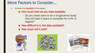 More Factors to Consider…
2. Consider the feasibility of the project.
■ How much time do you have available
– Do you really want to do a longitudinal study
that will take 5 years to complete for a Ph. D
degree?
■ How difficult is it. Are data available?
■ How much will it cost?
 