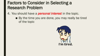 Factors to Consider in Selecting a
Research Problem
4. You should have a personal interest in the topic.
■ By the time you are done, you may really be tired
of the topic
 