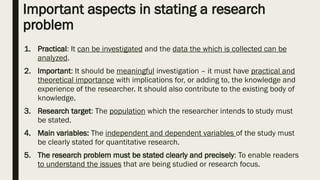 Important aspects in stating a research
problem
1. Practical: It can be investigated and the data the which is collected can be
analyzed.
2. Important: It should be meaningful investigation – it must have practical and
theoretical importance with implications for, or adding to, the knowledge and
experience of the researcher. It should also contribute to the existing body of
knowledge.
3. Research target: The population which the researcher intends to study must
be stated.
4. Main variables: The independent and dependent variables of the study must
be clearly stated for quantitative research.
5. The research problem must be stated clearly and precisely: To enable readers
to understand the issues that are being studied or research focus.
 