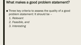 What makes a good problem statement?
■ Three key criteria to assess the quality of a good
problem statement: It should be –
1. Relevant
2. Feasible, and
3. Interesting
 