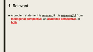 1. Relevant
■ A problem statement is relevant if it is meaningful from
managerial perspective, an academic perspective, or
both.
 