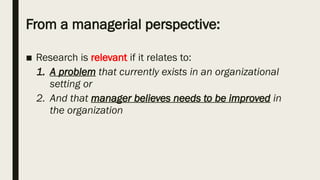 From a managerial perspective:
■ Research is relevant if it relates to:
1. A problem that currently exists in an organizational
setting or
2. And that manager believes needs to be improved in
the organization
 