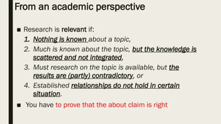 From an academic perspective
■ Research is relevant if:
1. Nothing is known about a topic,
2. Much is known about the topic, but the knowledge is
scattered and not integrated,
3. Must research on the topic is available, but the
results are (partly) contradictory, or
4. Established relationships do not hold in certain
situation.
■ You have to prove that the about claim is right
 