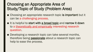 Choosing an Appropriate Area of
Study/Topic of Study (Problem Area)
■ Choosing an appropriate research topic is important but it
can be a challenging process.
■ It is helpful to start with a broad topic and narrow it down
to a theoretically and empirically interesting research
question.
■ Developing a research topic can take several months,
therefore being passionate about a research topic can
help to ease the process.
 
