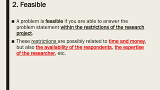 2. Feasible
■ A problem is feasible if you are able to answer the
problem statement within the restrictions of the research
project.
■ These restrictions are possibly related to time and money,
but also the availability of the respondents, the expertise
of the researcher, etc.
 