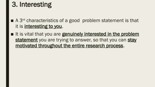 3. Interesting
■ A 3rd
characteristics of a good problem statement is that
it is interesting to you.
■ It is vital that you are genuinely interested in the problem
statement you are trying to answer, so that you can stay
motivated throughout the entire research process.
 