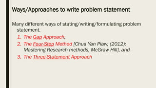 Ways/Approaches to write problem statement
Many different ways of stating/writing/formulating problem
statement.
1. The Gap Approach,
2. The Four-Step Method [Chua Yan Piaw, (2012):
Mastering Research methods, McGraw Hill], and
3. The Three-Statement Approach
 