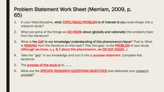 Problem Statement Work Sheet (Merriam, 2009, p.
65)
1. In your field/discipline, what TOPIC/ISSUE/PROBLEM is of interest to you could shape into a
research study?
2. What are some of the things we DO KNOW about (globally and nationally) this problem/topic
from the literature?
3. What is the GAP in our knowledge/understanding of this phenomenon/issue? That is. What
is MISSING from the literature on this topic? This (the gap) is the PROBLEM of your study.
(Although we know, x, y, & Z about this phenomenon, we DO NOT KNOW…)
4. Take the “gap” in our knowledge and turn it into a purpose statement. Complete this
sentence:
5. The purpose of this study is to………
6. What are the SPECIFIC RESEARCH QUESTIONS/OBJECTIVES that elaborate your research
purpose?
 