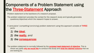 Components of a Problem Statement using
the Three-Statement Approach
Problem statement is the backbone of a research proposal.
The problem statement provides the context for the research study and typically generates
questions/objectives which the research hopes to answer.
A ‘persuasive’ (compelling/convincing) problem statement using this approach consists of THREE
parts:
1) the ideal,
2) the reality, and
3) the consequences
The problem statement is normally followed by the purpose/need statement of objective. This is
where we justify why we would like to conduct this study and what the desired outcome that we
are looking for.
 