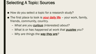 Selecting A Topic: Sources
■ How do you select a topic for a research study?
■ The first place to look is your daily life – your work, family,
friends, community, country.
– What are you curious (interested) about?
– What is or has happened at work that puzzles you?
– Why are things the way they are?
 