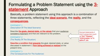 Formulating a Problem Statement using the 3-
statement Approach
STATEMENT 1
(Description Of The Ideal Scenario)
Describe the goals, desired state, or the values that your audience
considers important and that are relevant to the problem.
STATEMENT 2
(The Reality Of The Situation)
Describe a condition that prevents the goal, desired state, or value
discussed in statement 1 from being achieved or realized at the
present time.
STATEMENT 3
(The Consequences For The Audience)
Connect statements 1
and 2 using a term such
as "but," "however,“
"Unfortunately," or "in
spite of“, etc.
Basically, a problem statement using this approach is a combination of
three statements, reflecting the ideal scenario, the reality, and the
consequences.
 