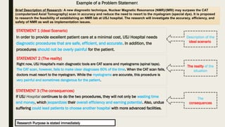 Example of a Problem Statement
STATEMENT 1 (Ideal Scenario)
In order to provide excellent patient care at a minimal cost, USJ Hospital needs
diagnostic procedures that are safe, efficient, and accurate. In addition, the
procedures should not be overly painful for the patient.
STATEMENT 2 (The reality)
Right now, USJ Hospital's main diagnostic tools are CAT scans and myelograms (spinal taps).
The CAT scan, however, fails to make clear diagnoses 60% of the time. When the CAT scan fails,
doctors must resort to the myelogram. While the myelograms are accurate, this procedure is
very painful and sometimes dangerous for the patient.
STATEMENT 3 (The consequences)
If USJ Hospital continues to do the two procedures, they will not only be wasting time
and money, which jeopardizes their overall efficiency and earning potential. Also, undue
suffering could lead patients to choose another hospital with more advanced facilities.
Description of the
ideal scenario
The reality of the
situation
The
consequences
Brief Description of Research: A new diagnostic technique, Nuclear Magnetic Resonance (NMR)/(MRI) may surpass the CAT
(computerized Axial Tomography) scan in accuracy and reduce the need to resort to the myelogram (special dye). It is proposed
to research the feasibility of establishing an NMR lab at USJ hospital. The research will investigate the accuracy, efficiency, and
safety of NMR as well as implementation issues.
Research Purpose is stated immediately
 