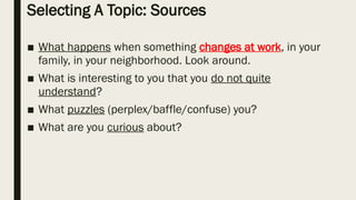 Selecting A Topic: Sources
■ What happens when something changes at work, in your
family, in your neighborhood. Look around.
■ What is interesting to you that you do not quite
understand?
■ What puzzles (perplex/baffle/confuse) you?
■ What are you curious about?
 