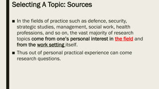 Selecting A Topic: Sources
■ In the fields of practice such as defence, security,
strategic studies, management, social work, health
professions, and so on, the vast majority of research
topics come from one’s personal interest in the field and
from the work setting itself.
■ Thus out of personal practical experience can come
research questions.
 