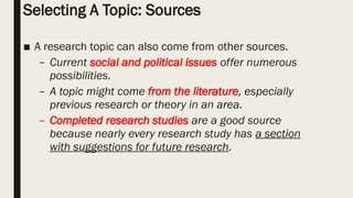 Selecting A Topic: Sources
■ A research topic can also come from other sources.
– Current social and political issues offer numerous
possibilities.
– A topic might come from the literature, especially
previous research or theory in an area.
– Completed research studies are a good source
because nearly every research study has a section
with suggestions for future research.
 