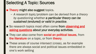 Selecting A Topic: Sources
■ Theory might also suggest topics.
– A research topic/problem can be derived from a theory
by questioning whether a particular theory can be
sustained (endured) or valid in practice.
■ So research topics most often come from observing and
asking questions about your everyday activities.
■ They can also come from social an political issues, from
the literature on a topic, or from theory.
■ These areas of course intersect (cross), as for example
there are always social and political issues embedded in
one’s work setting
 