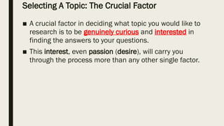 Selecting A Topic: The Crucial Factor
■ A crucial factor in deciding what topic you would like to
research is to be genuinely curious and interested in
finding the answers to your questions.
■ This interest, even passion (desire), will carry you
through the process more than any other single factor.
 