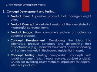 D. New Product Development Process
3. Concept Development and Testing:
 Product Idea: A possible product that managers might
offer.
 Product Concept: A detailed version of the idea stated in
meaningful consumer terms.
 Product Image: How consumers picture an actual or
potential product.
 Concept Development: Developing the idea into
alternative product concepts and determining their
attractiveness (e.g., Marriott's Courtyard concept focusing
on transient market, limited rooms, residential image).
 Concept Testing: Testing new-product concepts with
target consumers (e.g., through surveys, conjoint analysis).
Crucial for avoiding costly mistakes, especially for capital-
intensive products.
 