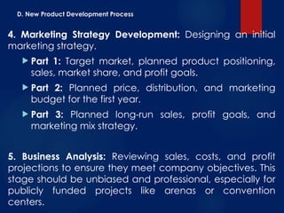 D. New Product Development Process
4. Marketing Strategy Development: Designing an initial
marketing strategy.
 Part 1: Target market, planned product positioning,
sales, market share, and profit goals.
 Part 2: Planned price, distribution, and marketing
budget for the first year.
 Part 3: Planned long-run sales, profit goals, and
marketing mix strategy.
5. Business Analysis: Reviewing sales, costs, and profit
projections to ensure they meet company objectives. This
stage should be unbiased and professional, especially for
publicly funded projects like arenas or convention
centers.
 