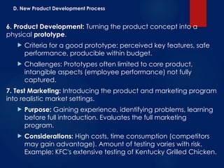D. New Product Development Process
6. Product Development: Turning the product concept into a
physical prototype.
 Criteria for a good prototype: perceived key features, safe
performance, producible within budget.
 Challenges: Prototypes often limited to core product,
intangible aspects (employee performance) not fully
captured.
7. Test Marketing: Introducing the product and marketing program
into realistic market settings.
 Purpose: Gaining experience, identifying problems, learning
before full introduction. Evaluates the full marketing
program.
 Considerations: High costs, time consumption (competitors
may gain advantage). Amount of testing varies with risk.
Example: KFC's extensive testing of Kentucky Grilled Chicken.
 
