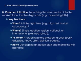 D. New Product Development Process
8. Commercialization: Launching the new product into the
marketplace. Involves high costs (e.g., advertising blitz).
 Key Decisions:
When? Is it the right time (e.g., high test market
occupancy)?
Where? Single location, region, national, or
international (planned rollout).
To Whom? Targeting prime prospect groups (early
adopters, heavy users, opinion leaders).
How? Developing an action plan and marketing mix
spending.
 